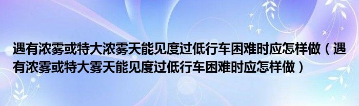 遇有浓雾或特大浓雾天能见度过低行车困难时应怎样做（遇有浓雾或特大雾天能见度过低行车困难时应怎样做）