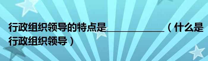 行政组织领导的特点是_____________（什么是行政组织领导）