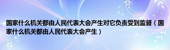 国家什么机关都由人民代表大会产生对它负责受到监督（国家什么机关都由人民代表大会产生）