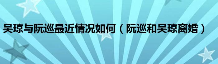 吴琼与阮巡最近情况如何（阮巡和吴琼离婚）