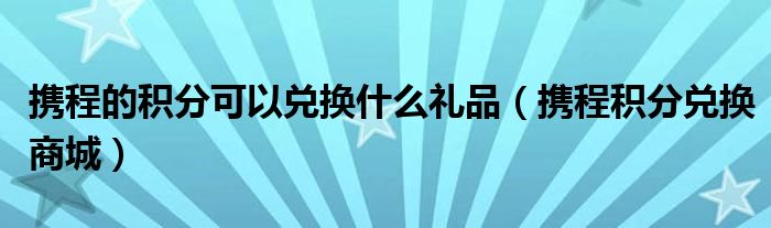 携程的积分可以兑换什么礼品（携程积分兑换商城）