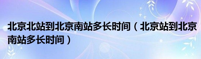 北京北站到北京南站多长时间（北京站到北京南站多长时间）