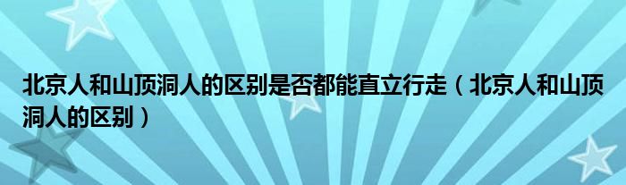 北京人和山顶洞人的区别是否都能直立行走（北京人和山顶洞人的区别）