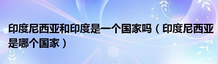 印度尼西亚和印度是一个国家吗（印度尼西亚是哪个国家）