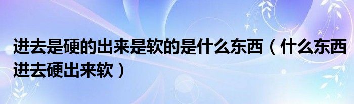 进去是硬的出来是软的是什么东西（什么东西进去硬出来软）