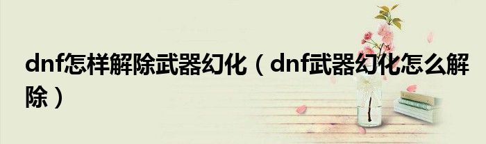 dnf怎样解除武器幻化（dnf武器幻化怎么解除）