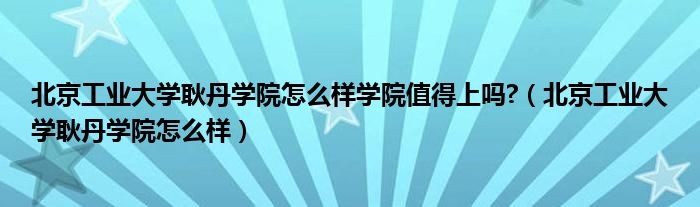 北京工业大学耿丹学院怎么样学院值得上吗?（北京工业大学耿丹学院怎么样）