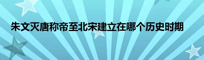 朱文灭唐称帝至北宋建立在哪个历史时期