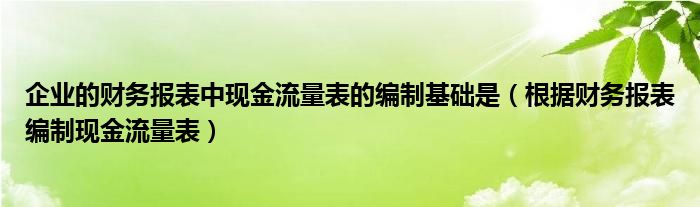 企业的财务报表中现金流量表的编制基础是（根据财务报表编制现金流量表）