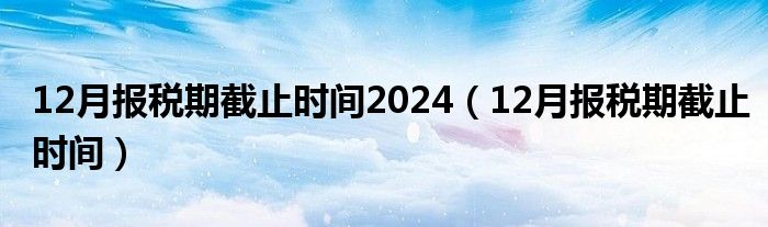 12月报税期截止时间2024（12月报税期截止时间）