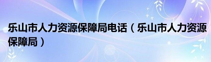 乐山市人力资源保障局电话（乐山市人力资源保障局）