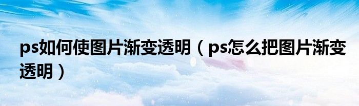 ps如何使图片渐变透明（ps怎么把图片渐变透明）