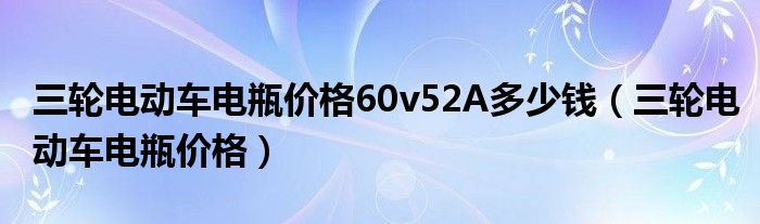 三轮电动车电瓶价格60v52A多少钱（三轮电动车电瓶价格）