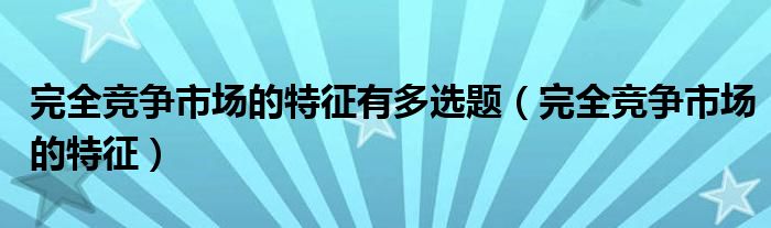 完全竞争市场的特征有多选题（完全竞争市场的特征）