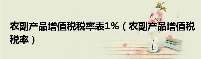 农副产品增值税税率表1%（农副产品增值税税率）