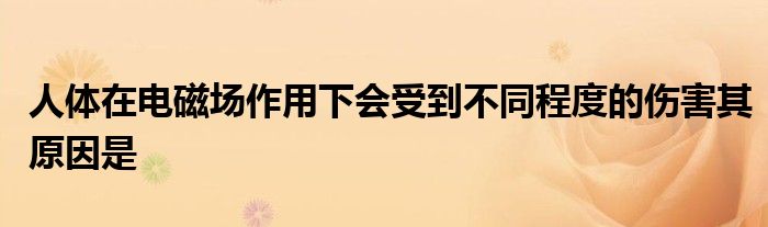 人体在电磁场作用下会受到不同程度的伤害其原因是