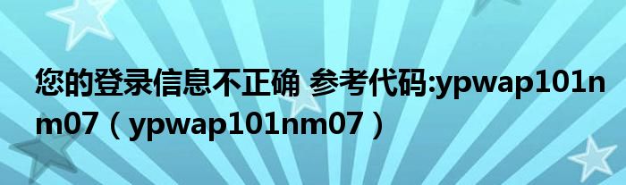 您的登录信息不正确 参考代码:ypwap101nm07（ypwap101nm07）