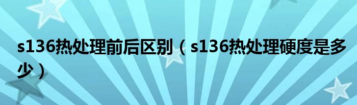 s136热处理前后区别（s136热处理硬度是多少）