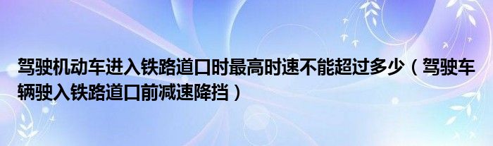 驾驶机动车进入铁路道口时最高时速不能超过多少（驾驶车辆驶入铁路道口前减速降挡）