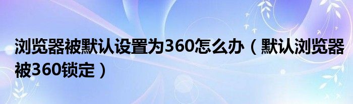 浏览器被默认设置为360怎么办（默认浏览器被360锁定）