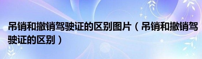 吊销和撤销驾驶证的区别图片（吊销和撤销驾驶证的区别）