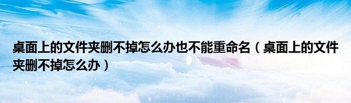 桌面上的文件夹删不掉怎么办也不能重命名（桌面上的文件夹删不掉怎么办）