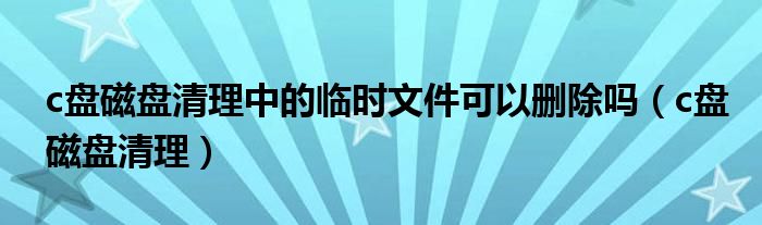 c盘磁盘清理中的临时文件可以删除吗（c盘磁盘清理）