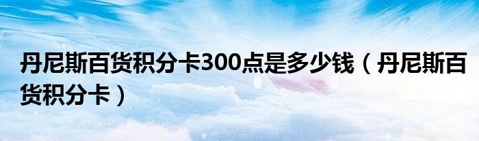 丹尼斯百货积分卡300点是多少钱（丹尼斯百货积分卡）