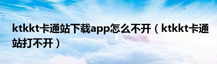 ktkkt卡通站下载app怎么不开（ktkkt卡通站打不开）