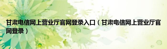 甘肃电信网上营业厅官网登录入口（甘肃电信网上营业厅官网登录）