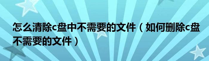 怎么清除c盘中不需要的文件（如何删除c盘不需要的文件）