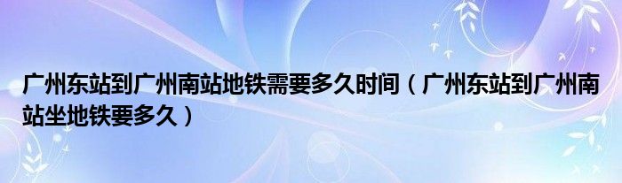 广州东站到广州南站地铁需要多久时间（广州东站到广州南站坐地铁要多久）