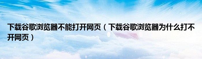 下载谷歌浏览器不能打开网页（下载谷歌浏览器为什么打不开网页）