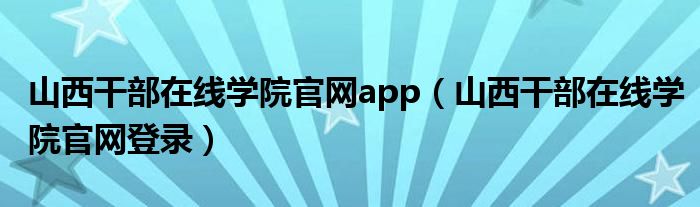 山西干部在线学院官网app（山西干部在线学院官网登录）