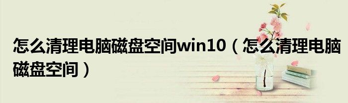 怎么清理电脑磁盘空间win10（怎么清理电脑磁盘空间）