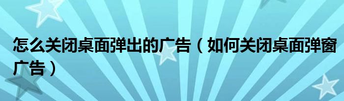 怎么关闭桌面弹出的广告（如何关闭桌面弹窗广告）