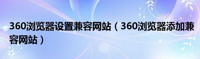 360浏览器设置兼容网站（360浏览器添加兼容网站）