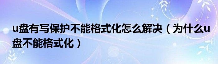 u盘有写保护不能格式化怎么解决（为什么u盘不能格式化）