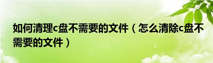 如何清理c盘不需要的文件（怎么清除c盘不需要的文件）