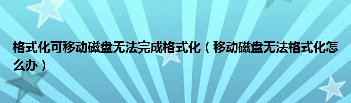 格式化可移动磁盘无法完成格式化（移动磁盘无法格式化怎么办）