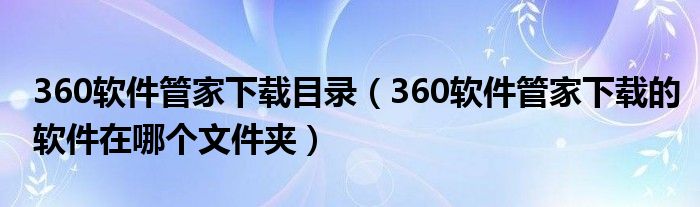 360软件管家下载目录（360软件管家下载的软件在哪个文件夹）