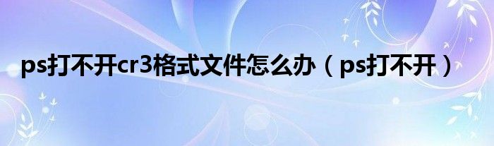 ps打不开cr3格式文件怎么办（ps打不开）