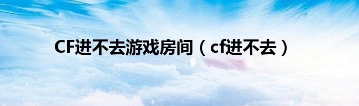 CF进不去游戏房间（cf进不去）