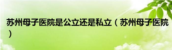 苏州母子医院是公立还是私立（苏州母子医院）