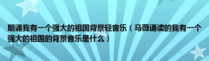 朗诵我有一个强大的祖国背景轻音乐（马薇诵读的我有一个强大的祖国的背景音乐是什么）