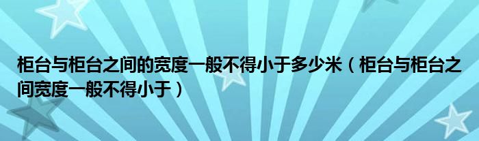 柜台与柜台之间的宽度一般不得小于多少米（柜台与柜台之间宽度一般不得小于）