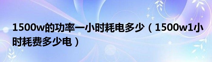 1500w的功率一小时耗电多少（1500w1小时耗费多少电）