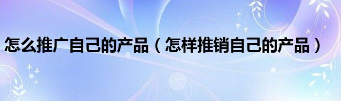 怎么推广自己的产品（怎样推销自己的产品）