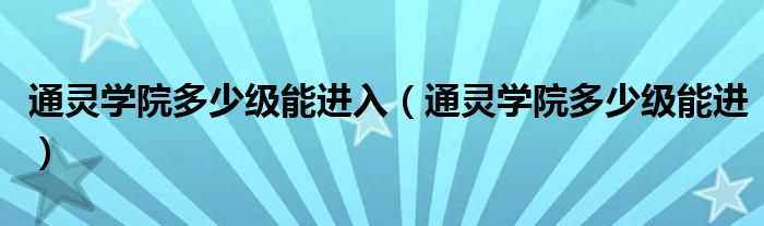 通灵学院多少级能进入（通灵学院多少级能进）