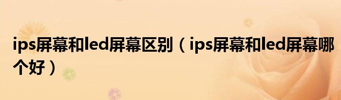 ips屏幕和led屏幕区别（ips屏幕和led屏幕哪个好）